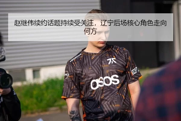赵继伟续约话题持续受关注，辽宁后场核心角色走向何方